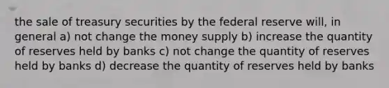 the sale of treasury securities by <a href='https://www.questionai.com/knowledge/kEdnQNX4V8-the-federal-reserve' class='anchor-knowledge'>the federal reserve</a> will, in general a) not change the <a href='https://www.questionai.com/knowledge/kiY8nlPo85-money-supply' class='anchor-knowledge'>money supply</a> b) increase the quantity of reserves held by banks c) not change the quantity of reserves held by banks d) decrease the quantity of reserves held by banks