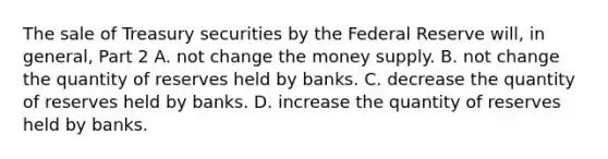 The sale of Treasury securities by the Federal Reserve​ will, in​ general, Part 2 A. not change the money supply. B. not change the quantity of reserves held by banks. C. decrease the quantity of reserves held by banks. D. increase the quantity of reserves held by banks.