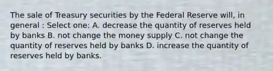 The sale of Treasury securities by the Federal Reserve will, in general : Select one: A. decrease the quantity of reserves held by banks B. not change the money supply C. not change the quantity of reserves held by banks D. increase the quantity of reserves held by banks.