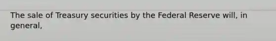 The sale of Treasury securities by the Federal Reserve​ will, in​ general,