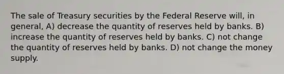 The sale of Treasury securities by the Federal Reserve will, in general, A) decrease the quantity of reserves held by banks. B) increase the quantity of reserves held by banks. C) not change the quantity of reserves held by banks. D) not change the money supply.