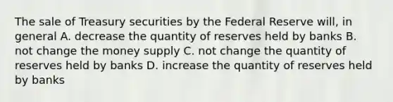 The sale of Treasury securities by the Federal Reserve will, in general A. decrease the quantity of reserves held by banks B. not change the money supply C. not change the quantity of reserves held by banks D. increase the quantity of reserves held by banks