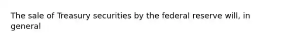 The sale of Treasury securities by the federal reserve will, in general