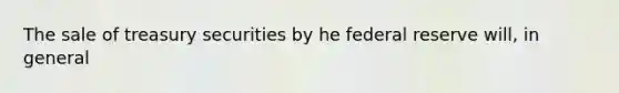The sale of treasury securities by he federal reserve will, in general