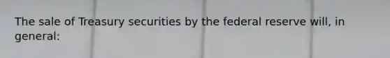 The sale of Treasury securities by the federal reserve will, in general: