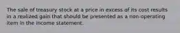 The sale of treasury stock at a price in excess of its cost results in a realized gain that should be presented as a non-operating item in the income statement.