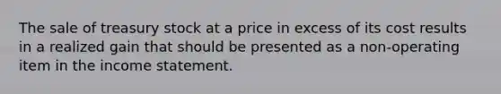 The sale of treasury stock at a price in excess of its cost results in a realized gain that should be presented as a non-operating item in the <a href='https://www.questionai.com/knowledge/kCPMsnOwdm-income-statement' class='anchor-knowledge'>income statement</a>.