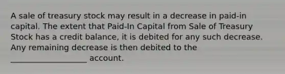 A sale of treasury stock may result in a decrease in paid-in capital. The extent that Paid-In Capital from Sale of Treasury Stock has a credit balance, it is debited for any such decrease. Any remaining decrease is then debited to the ___________________ account.