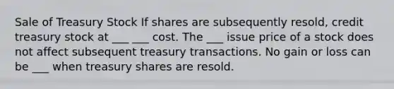 Sale of Treasury Stock If shares are subsequently resold, credit treasury stock at ___ ___ cost. The ___ issue price of a stock does not affect subsequent treasury transactions. No gain or loss can be ___ when treasury shares are resold.