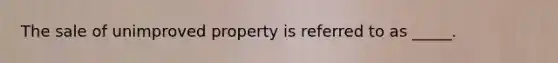 The sale of unimproved property is referred to as _____.