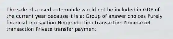 The sale of a used automobile would not be included in GDP of the current year because it is a: Group of answer choices Purely financial transaction Nonproduction transaction Nonmarket transaction Private transfer payment