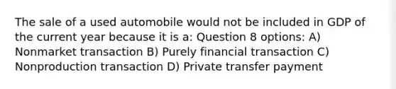 The sale of a used automobile would not be included in GDP of the current year because it is a: Question 8 options: A) Nonmarket transaction B) Purely financial transaction C) Nonproduction transaction D) Private transfer payment