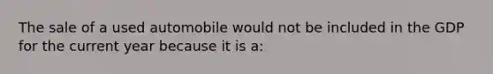 The sale of a used automobile would not be included in the GDP for the current year because it is a: