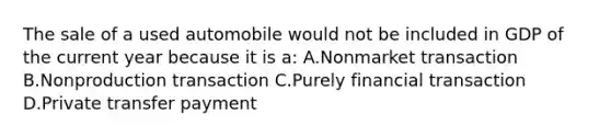 The sale of a used automobile would not be included in GDP of the current year because it is a: A.Nonmarket transaction B.Nonproduction transaction C.Purely financial transaction D.Private transfer payment