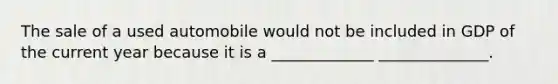 The sale of a used automobile would not be included in GDP of the current year because it is a _____________ ______________.