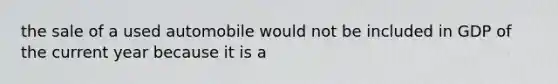 the sale of a used automobile would not be included in GDP of the current year because it is a