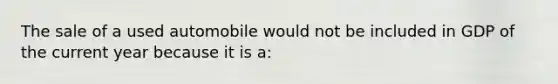 The sale of a used automobile would not be included in GDP of the current year because it is a: