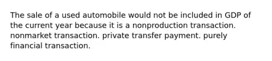 The sale of a used automobile would not be included in GDP of the current year because it is a nonproduction transaction. nonmarket transaction. private transfer payment. purely financial transaction.