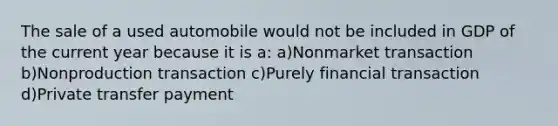 The sale of a used automobile would not be included in GDP of the current year because it is a: a)Nonmarket transaction b)Nonproduction transaction c)Purely financial transaction d)Private transfer payment