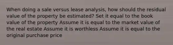 When doing a sale versus lease analysis, how should the residual value of the property be estimated? Set it equal to the book value of the property Assume it is equal to the market value of the real estate Assume it is worthless Assume it is equal to the original purchase price