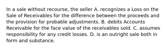 In a sale without recourse, the seller A. recognizes a Loss on the Sale of Receivables for the difference between the proceeds and the provision for probable adjustments. B. debits Accounts Receivable for the face value of the receivables sold. C. assumes responsibility for any credit losses. D. is an outright sale both in form and substance.