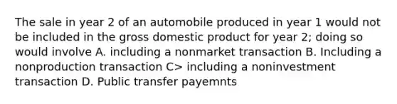 The sale in year 2 of an automobile produced in year 1 would not be included in the gross domestic product for year 2; doing so would involve A. including a nonmarket transaction B. Including a nonproduction transaction C> including a noninvestment transaction D. Public transfer payemnts