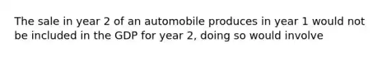 The sale in year 2 of an automobile produces in year 1 would not be included in the GDP for year 2, doing so would involve