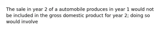 The sale in year 2 of a automobile produces in year 1 would not be included in the gross domestic product for year 2; doing so would involve