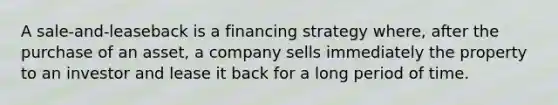 A sale-and-leaseback is a financing strategy where, after the purchase of an asset, a company sells immediately the property to an investor and lease it back for a long period of time.