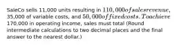 SaleCo sells 11,000 units resulting in 110,000 of sales revenue,35,000 of variable costs, and 50,000 of fixed costs. To achieve170,000 in operating income, sales must total (Round intermediate calculations to two decimal places and the final answer to the nearest dollar.)