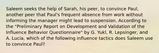 Saleem seeks the help of Sarah, his peer, to convince Paul, another peer that Paul's frequent absence from work without informing the manager might lead to suspension. According to the "Preliminary Report on Development and Validation of the Influence Behavior Questionnaire" by G. Yukl, R. Lepsinger, and A. Lucia, which of the following influence tactics does Saleem use to convince Paul?