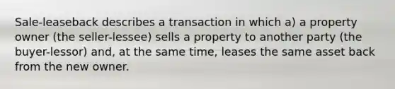 Sale-leaseback describes a transaction in which a) a property owner (the seller-lessee) sells a property to another party (the buyer-lessor) and, at the same time, leases the same asset back from the new owner.