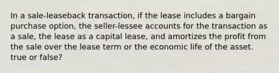 In a sale-leaseback transaction, if the lease includes a bargain purchase option, the seller-lessee accounts for the transaction as a sale, the lease as a capital lease, and amortizes the profit from the sale over the lease term or the economic life of the asset. true or false?