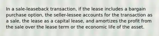 In a sale-leaseback transaction, if the lease includes a bargain purchase option, the seller-lessee accounts for the transaction as a sale, the lease as a capital lease, and amortizes the profit from the sale over the lease term or the economic life of the asset.