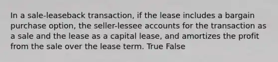 In a sale-leaseback transaction, if the lease includes a bargain purchase option, the seller-lessee accounts for the transaction as a sale and the lease as a capital lease, and amortizes the profit from the sale over the lease term. True False