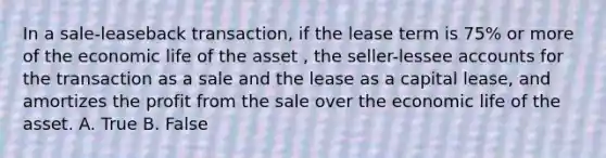 In a sale-leaseback transaction, if the lease term is 75% or more of the economic life of the asset , the seller-lessee accounts for the transaction as a sale and the lease as a capital lease, and amortizes the profit from the sale over the economic life of the asset. A. True B. False