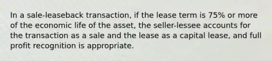 In a sale-leaseback transaction, if the lease term is 75% or more of the economic life of the asset, the seller-lessee accounts for the transaction as a sale and the lease as a capital lease, and full profit recognition is appropriate.