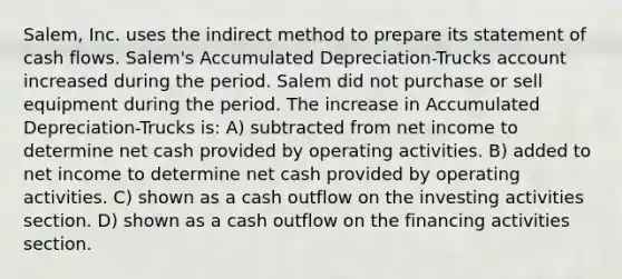 Salem, Inc. uses the indirect method to prepare its statement of cash flows. Salem's Accumulated Depreciation-Trucks account increased during the period. Salem did not purchase or sell equipment during the period. The increase in Accumulated Depreciation-Trucks is: A) subtracted from net income to determine net cash provided by operating activities. B) added to net income to determine net cash provided by operating activities. C) shown as a cash outflow on the investing activities section. D) shown as a cash outflow on the financing activities section.