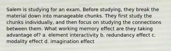 Salem is studying for an exam. Before studying, they break the material down into manageable chunks. They first study the chunks individually, and then focus on studying the connections between them. What working memory effect are they taking advantage of? a. element interactivity b. redundancy effect c. modality effect d. imagination effect