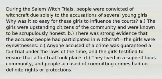 During the Salem Witch Trials, people were convicted of witchcraft due solely to the accusations of several young girls. Why was it so easy for these girls to influence the courts? a.) The girls were upstanding citizens of the community and were known to be scrupulously honest. b.) There was strong evidence that the accused people had participated in witchcraft—the girls were eyewitnesses. c.) Anyone accused of a crime was guaranteed a fair trial under the laws of the time, and the girls testified to ensure that a fair trial took place. d.) They lived in a superstitious community, and people accused of committing crimes had no definite rights or protections.