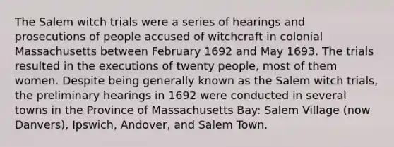 The Salem witch trials were a series of hearings and prosecutions of people accused of witchcraft in colonial Massachusetts between February 1692 and May 1693. The trials resulted in the executions of twenty people, most of them women. Despite being generally known as the Salem witch trials, the preliminary hearings in 1692 were conducted in several towns in the Province of Massachusetts Bay: Salem Village (now Danvers), Ipswich, Andover, and Salem Town.