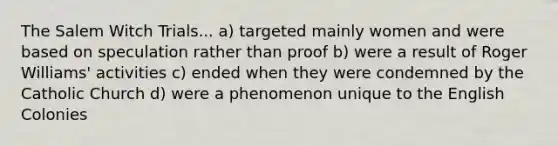 The Salem Witch Trials... a) targeted mainly women and were based on speculation rather than proof b) were a result of Roger Williams' activities c) ended when they were condemned by the Catholic Church d) were a phenomenon unique to the English Colonies