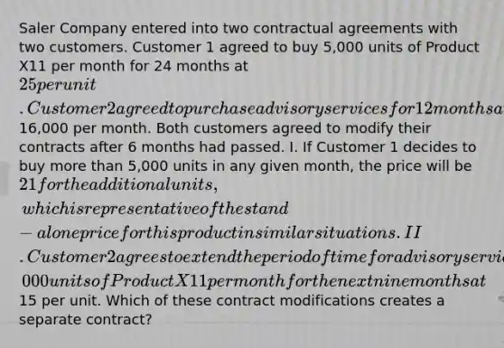 Saler Company entered into two contractual agreements with two customers. Customer 1 agreed to buy 5,000 units of Product X11 per month for 24 months at 25 per unit. Customer 2 agreed to purchase advisory services for 12 months at16,000 per month. Both customers agreed to modify their contracts after 6 months had passed. I. If Customer 1 decides to buy <a href='https://www.questionai.com/knowledge/keWHlEPx42-more-than' class='anchor-knowledge'>more than</a> 5,000 units in any given month, the price will be 21 for the additional units, which is representative of the stand-alone price for this product in similar situations. II. Customer 2 agrees to extend the period of time for advisory services to 15 months at the same price and to purchase 2,000 units of Product X11 per month for the next nine months at15 per unit. Which of these contract modifications creates a separate contract?