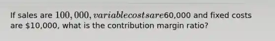 If sales are 100,000, variable costs are60,000 and fixed costs are 10,000, what is the contribution margin ratio?