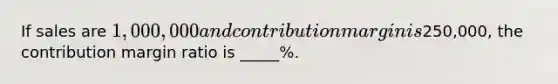 If sales are 1,000,000 and contribution margin is250,000, the contribution margin ratio is _____%.