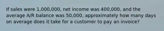 If sales were 1,000,000, net income was 400,000, and the average A/R balance was 50,000, approximately how many days on average does it take for a customer to pay an invoice?