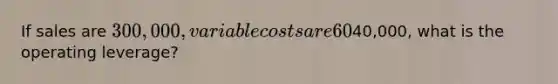 If sales are 300,000, variable costs are 60% of sales, and operating income is40,000, what is the operating leverage?