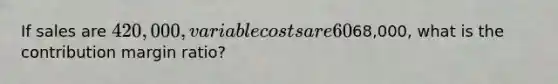 If sales are 420,000, variable costs are 60% of sales, and operating income is68,000, what is the contribution margin ratio?