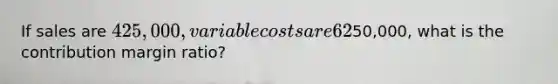 If sales are 425,000, variable costs are 62% of sales, and operating income is50,000, what is the contribution margin ratio?