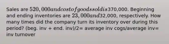 Sales are 520,000 and cost of goods sold is370,000. Beginning and ending inventories are 23,000 and32,000, respectively. How many times did the company turn its inventory over during this period? (beg. inv + end. inv)/2= average inv cogs/average inv= inv turnover